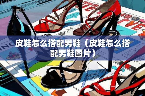 皮鞋怎么搭配男鞋（皮鞋怎么搭配男鞋图片）