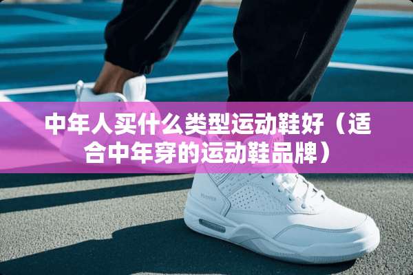 中年人买什么类型运动鞋好（适合中年穿的运动鞋品牌）