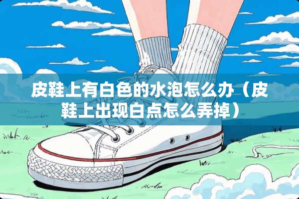 皮鞋上有白色的水泡怎么办（皮鞋上出现白点怎么弄掉）