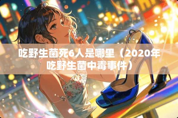 吃野生菌死6人是哪里（2020年吃野生菌中毒事件）