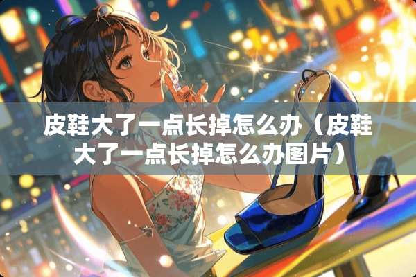 皮鞋大了一点长掉怎么办（皮鞋大了一点长掉怎么办图片）