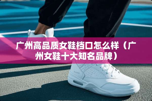 广州高品质女鞋档口怎么样（广州女鞋十大知名品牌）
