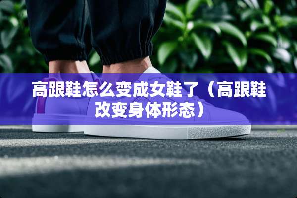 高跟鞋怎么变成女鞋了（高跟鞋改变身体形态）