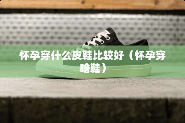 怀孕穿什么皮鞋比较好（怀孕穿啥鞋）