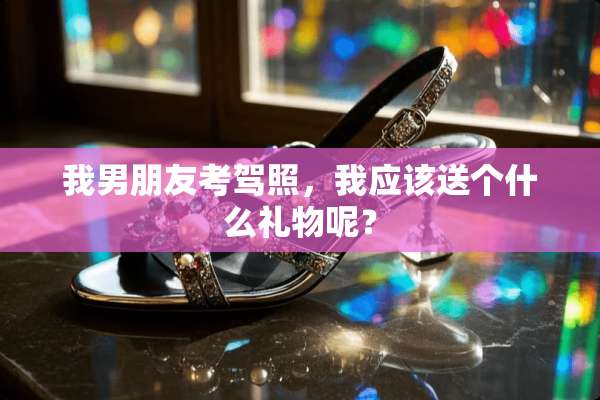 我男朋友考驾照，我应该送个什么礼物呢？