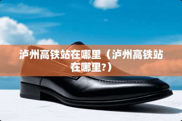 泸州高铁站在哪里（泸州高铁站在哪里?）