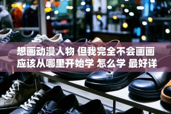 想画动漫人物 但我完全不会画画 应该从哪里开始学 怎么学 最好详细点