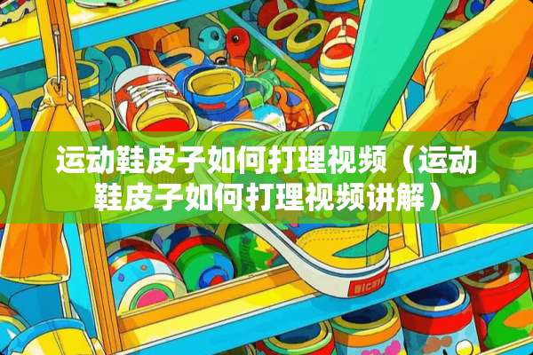 运动鞋皮子如何打理视频（运动鞋皮子如何打理视频讲解）