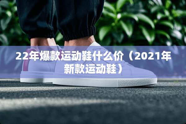22年爆款运动鞋什么价（2021年新款运动鞋）