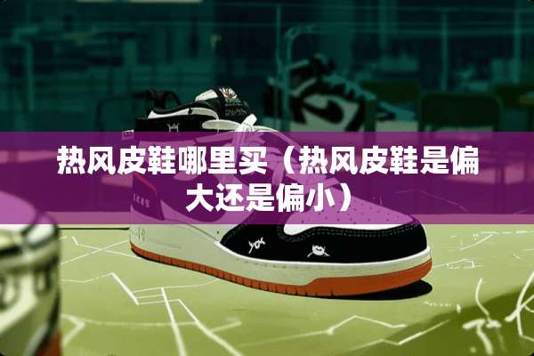 热风皮鞋哪里买（热风皮鞋是偏大还是偏小）