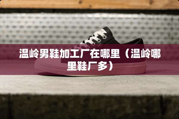 温岭男鞋加工厂在哪里（温岭哪里鞋厂多）