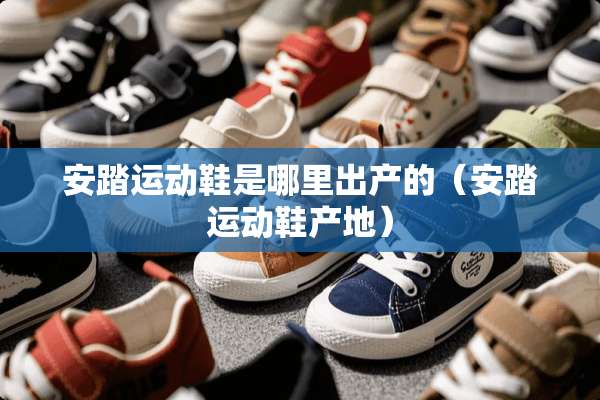 安踏运动鞋是哪里出产的（安踏运动鞋产地）