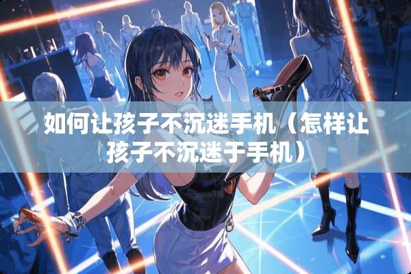如何让孩子不沉迷手机（怎样让孩子不沉迷于手机）