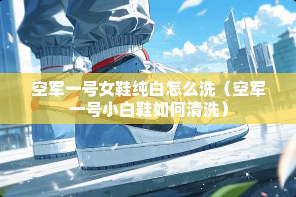 空军一号女鞋纯白怎么洗（空军一号小白鞋如何清洗）