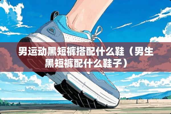 男运动黑短裤搭配什么鞋（男生黑短裤配什么鞋子）