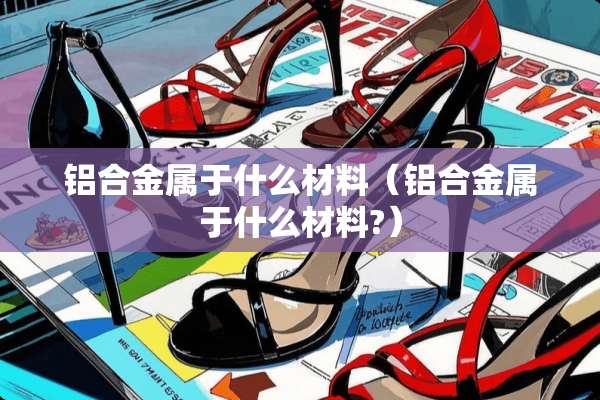 铝合金属于什么材料（铝合金属于什么材料?）
