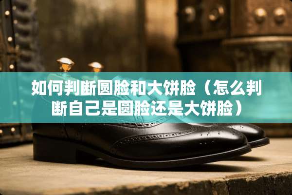 如何判断圆脸和大饼脸（怎么判断自己是圆脸还是大饼脸）