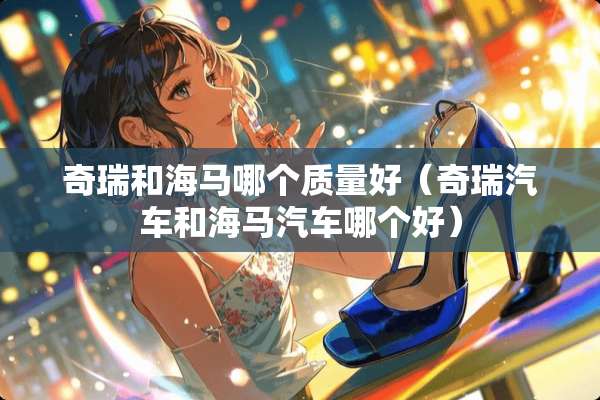 奇瑞和海马哪个质量好（奇瑞汽车和海马汽车哪个好）