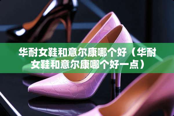 华耐女鞋和意尔康哪个好（华耐女鞋和意尔康哪个好一点）