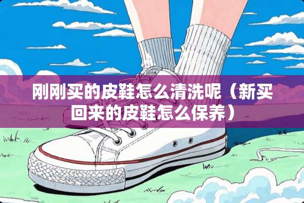 刚刚买的皮鞋怎么清洗呢（新买回来的皮鞋怎么保养）