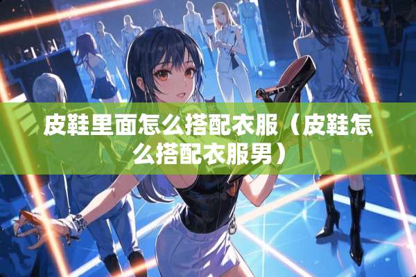 皮鞋里面怎么搭配衣服（皮鞋怎么搭配衣服男）