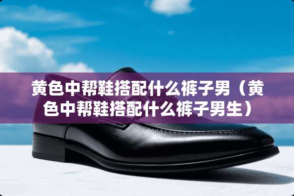 **中帮鞋搭配什么裤子男（**中帮鞋搭配什么裤子男生）