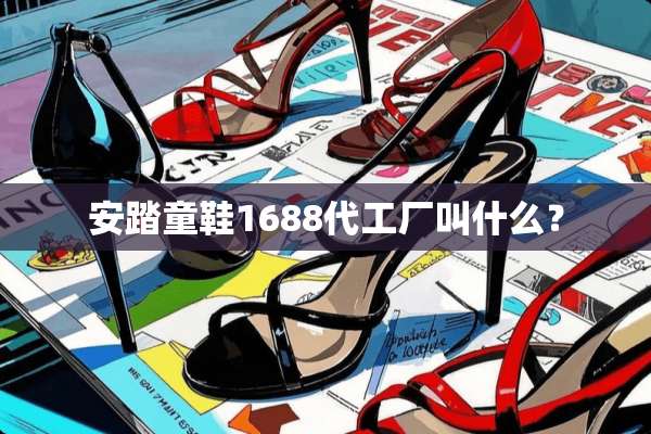 安踏童鞋1688代工厂叫什么？