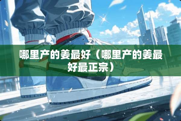 哪里产的姜最好（哪里产的姜最好最正宗）