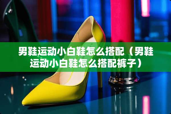 男鞋运动小白鞋怎么搭配（男鞋运动小白鞋怎么搭配裤子）