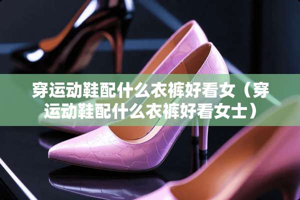 穿运动鞋配什么衣裤好看女（穿运动鞋配什么衣裤好看女士）
