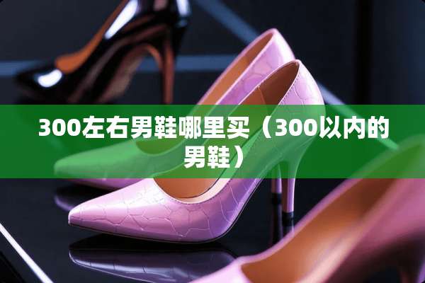 300左右男鞋哪里买（300以内的男鞋）