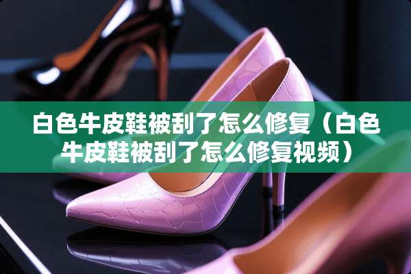 白色牛皮鞋被刮了怎么修复（白色牛皮鞋被刮了怎么修复视频）