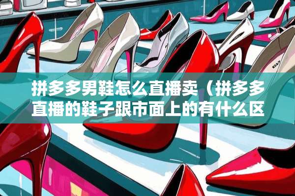 拼多多男鞋怎么直播卖（拼多多直播的鞋子跟市面上的有什么区别）