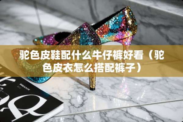 驼色皮鞋配什么牛仔裤好看（驼色皮衣怎么搭配裤子）