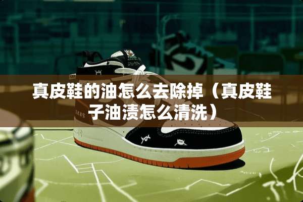 真皮鞋的油怎么去除掉（真皮鞋子油渍怎么清洗）