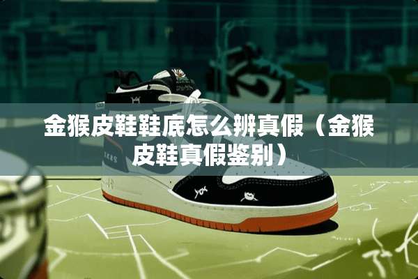 金猴皮鞋鞋底怎么辨真假（金猴皮鞋真假鉴别）