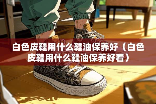 白色皮鞋用什么鞋油保养好（白色皮鞋用什么鞋油保养好看）