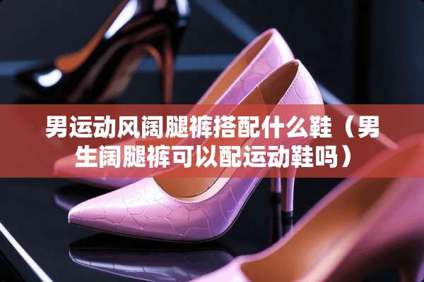 男运动风阔腿裤搭配什么鞋（男生阔腿裤可以配运动鞋吗）