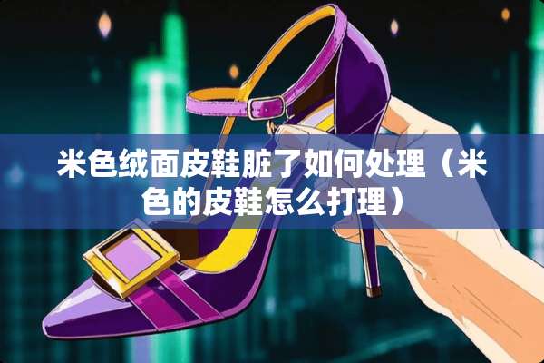 米色绒面皮鞋脏了如何处理（米色的皮鞋怎么打理）
