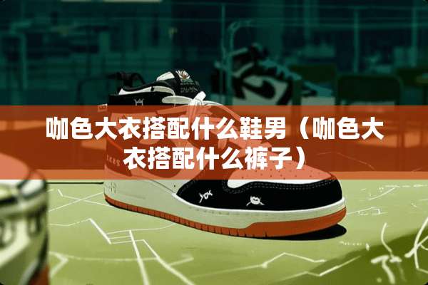 咖色大衣搭配什么鞋男（咖色大衣搭配什么裤子）