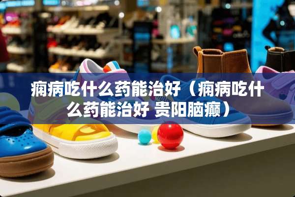 痫病吃什么药能治好（痫病吃什么药能治好 贵阳脑癫）