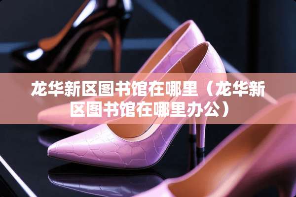 龙华新区图书馆在哪里（龙华新区图书馆在哪里办公）