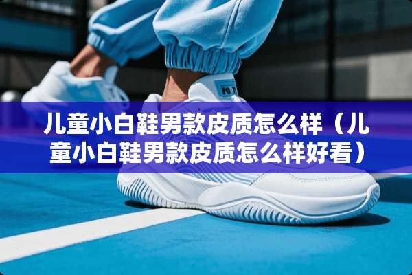儿童小白鞋男款皮质怎么样（儿童小白鞋男款皮质怎么样好看）