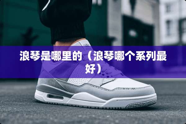 浪琴是哪里的（浪琴哪个系列最好）