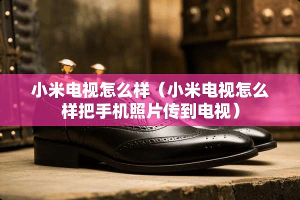 小米电视怎么样（小米电视怎么样把手机照片传到电视）