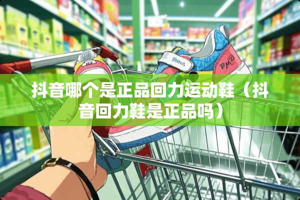 抖音哪个是正品回力运动鞋（抖音回力鞋是正品吗）