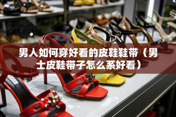 男人如何穿好看的皮鞋鞋带（男士皮鞋带子怎么系好看）