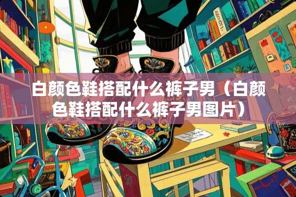 白颜色鞋搭配什么裤子男（白颜色鞋搭配什么裤子男图片）