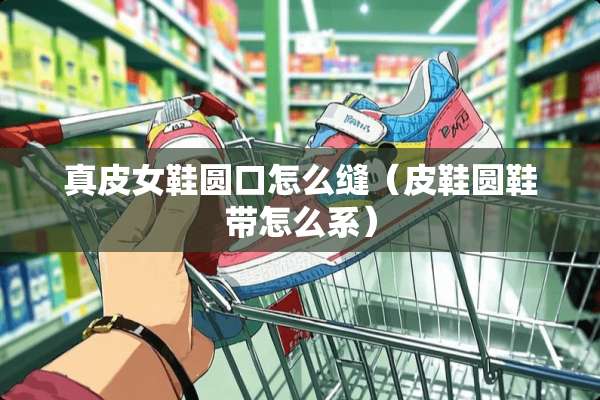 真皮女鞋圆口怎么缝（皮鞋圆鞋带怎么系）