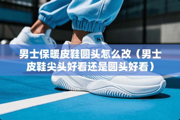 男士保暖皮鞋圆头怎么改（男士皮鞋尖头好看还是圆头好看）